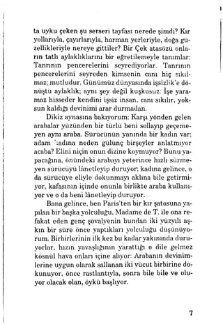 ta uyku çeken şu serseri tayfası nerede şimdi? Kır
yollarıyla, çayırlarıyla, harman yerleriyle, doğa gü­
zellikleriyle nereye gittiler? Bir Çek atasözü onla­
rın tatlı aylaklıklarını bir eğretilemeyle tanımlar:
Tanrının pencerelerini seyrediyorlar. Tanrının
pencerelerini seyreden kimsenin cam hiç sıkıl­
maz; mutludur. Günümüz dünyasında işsizlik'e dö­
nüştü aylaklık; aynı şey değil kuşkusuz: İşe yara­
maz hisseder kendini işsiz insan, canı sıkılır, yok­
sun kaldığı devinimi arar durmadan.
Dikiz aynasına bakıyorum: Karşı yönden gelen
arabalar yüzünden bir türlü beni sollayıp geçeme­
yen aynı araba. Sürücünün yanında bir kadın var;
adam adına neden gülünç birşeyler anlatmıyor
acaba? Elini niçin onun dizine koymuyor? Bunu ya­
pacağına, önündeki arabayı yeterince hızlı sürme­
yen sürücüyü lanetleyip duruyor, kadına gelince, o
da sürücüye eliyle dokunmayı aklına bile getirmi­
yor, kafasının içinde onunla birlikte araba kullanı­
yor ve o da beni lanetleyip duruyor.
Bana gelince, ben Paris'ten bir kır şatosuna ya­
pılan bir başka yolculuğu, Madame de T. ile ona re­
fakat eden genç şövalyenin bundan iki yüzyılı aş­
kın bir süre önce yaptıkları yolculuğu düşünüyo­
rum. Birbirlerinin ilk kez bu kadar yakınında duru­
yorlar, hızın yavaşlığının yarattığı o dile gelmez
kösnül hava onları içine alıyor: Arabanın devinim­
lerine uygun olarak sallanan iki vücut birbirine do­
kunuyor, önce rastlantıyla, sonra bile bile ve olu­
yor olacak olan, öykü başlıyor.
7
 