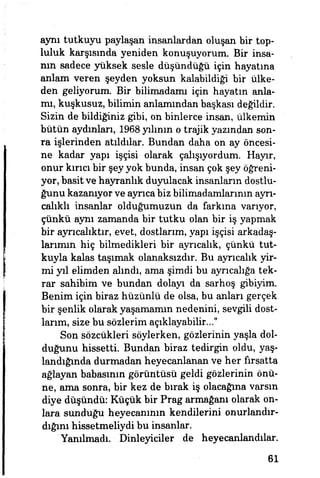 aynı tutkuyu paylaşan insanlardan oluşan bir top­
luluk karşısında yeniden konuşuyorum. Bir insa­
nın sadece yüksek sesle düşündüğü için hayatına
anlam veren şeyden yoksun kalabildiği bir ülke­
den geliyorum. Bir bilimadamı için hayatın anla­
mı, kuşkusuz, bilimin anlamından başkası değildir.
Sizin de bildiğiniz gibi, on binlerce insan, ülkemin
bütün aydınları, 1968 yılının o trajik yazından son­
ra işlerinden atıldılar. Bundan daha on ay öncesi­
ne kadar yapı işçisi olarak çalışıyordum. Hayır,
onur kırıcı bir şey yok bunda, insan çok şey öğreni­
yor, basit ve hayranlık duyulacak insanların dostlu­
ğunu kazanıyor ve ayrıca biz bilirnadamlarmm ayrı­
calıklı insanlar olduğumuzun da farkına varıyor,
çünkü aynı zamanda bir tutku olan bir iş yapmak
bir ayrıcalıktır, evet, dostlarım, yapı işçisi arkadaş­
larımın hiç bilmedikleri bir ayrıcalık, çünkü tut­
kuyla kalas taşımak olanaksızdır. Bu ayrıcalık yir­
mi yıl elimden alındı, ama şimdi bu ayrıcalığa tek­
rar sahibim ve bundan dolayı da sarhoş gibiyim.
Benim için biraz hüzünlü de olsa, bu anları gerçek
bir şenlik olarak yaşamamın nedenini, sevgili dost­
larım, size bu sözlerim açıklayabilir..."
Son sözcükleri söylerken, gözlerinin yaşla dol­
duğunu hissetti. Bundan biraz tedirgin oldu, yaş­
landığında durmadan heyecanlanan ve her fırsatta
ağlayan babasının görüntüsü geldi gözlerinin önü­
ne, ama sonra, bir kez de bırak iş olacağına varsın
diye düşündü: Küçük bir Prag armağanı olarak on­
lara sunduğu heyecanının kendilerini onurlandır­
dığını hissetmeliydi bu insanlar.
Yanılmadı. Dinleyiciler de heyecanlandılar.
61
 