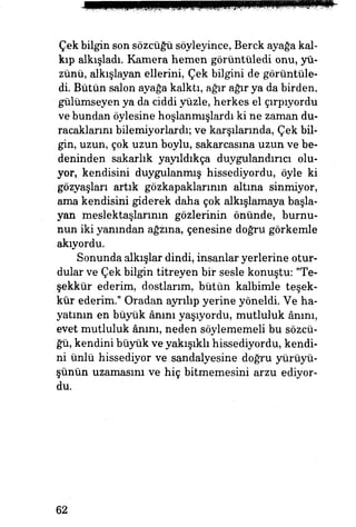 Çek bilgin son sözcüğü söyleyince, Berck ayağa kal­
kıp alkışladı. Kamera hemen görüntüledi onu, yü­
zünü, alkışlayan ellerini, Çek bilgini de görüntüle­
di. Bütün salon ayağa kalktı, ağır ağır ya da birden,
gülümseyen ya da ciddi yüzle, herkes el çırpıyordu
ve bundan öylesine hoşlanmışlardi ki ne zaman du­
racaklarım bilemiyorlardı; ve karşılarında, Çek bil­
gin, uzun, çok uzun boylu, sakarcasına uzun ve be­
deninden sakarlık yayıldıkça duygulandırıcı olu­
yor, kendisini duygulanmış hissediyordu, öyle ki
gözyaşları artık gözkapaklarının altına sinmiyor,
ama kendisini giderek daha çok alkışlamaya başla­
yan meslektaşlarının gözlerinin önünde, burnu­
nun iki yanından ağzına, çenesine doğru görkemle
akıyordu.
Sonunda alkışlar dindi, insanlar yerlerine otur­
dular ve Çek bilgin titreyen bir sesle konuştu: Te­
şekkür ederim, dostlarım, bütün kalbimle teşek­
kür ederim." Oradan ayrılıp yerine yöneldi. Ve ha­
yatının en büyük ânını yaşıyordu, mutluluk ânım,
evet mutluluk ânını, neden söylememeli bu sözcü­
ğü, kendini büyük ve yakışıklı hissediyordu, kendi­
ni ünlü hissediyor ve sandalyesine doğru yürüyü­
şünün uzamasını ve hiç bitmemesini arzu ediyor­
du.
62
 