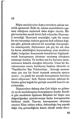 19
Bilgin sandalyesine doğru yürürken salona ses­
sizlik egemendi. Belki de, salona sessizliklerin ege­
men olduğunu söylemek daha doğru olurdu. Bil­
gin bunlardan ancak birini fark ediyordu: Heyecan­
lı sessizliği. Heyecanlı sessizliğin, tıpkı bir sonatı
bir ses tonundan ötekine geçiren fark edilmez deği­
şim gibi, giderek sıkıntılı bir sessizliğe dönüştüğü­
nü anlamıyordu. Söylenmesi çok güç bir adı olan
bu bayın, alabildiğine heyecanlanıp, yeni sineklere
ilişkin bulguları konusunda kendilerini bilgilendi­
recek konuşmasını okumayı unutmuş olduğunu
anlamıştı herkes. Ve herkes ona bu durumu anım­
satmanın kabalık olacağım biliyordu. Uzun bir du­
raksamadan sonra, kolokyum başkanı öksûrdü ve
"Teşekkürler Bay Tch6cochipi... (konuğa anımsa­
ması için son bir fırsat tanımak amacıyla epeyce
sustu) ...ve şimdi bir sonraki konuşmacıyı kürsüye
davet ediyorum," dedi. Bunun üzerine, salonun di­
binden gelen boğuk bir gülüşle sessizlik kısa bir sü­
re bozuldu.
Düşüncelere dalmış olan Çek bilgin ne gülme­
yi, ne de meslektaşının konuşmasını duydu. Kendi­
si gibi sineklerle ilgilenen Belçikalı bir bilgin onu
dalgınlığından uyandırıncaya kadar konuşmacılar
birbirini izledi: Tanrım, konuşmasını okumayı
unuttu! Elini cebine soktu, dokunduğu beş yaprak
kâğıt düş görmediğinin kanıtı olarak orada duru-
63
 