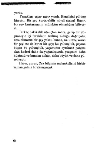 yordu.
Yanakları cayır cayır yandı. Kendisini gülünç
hissetti Bir şey kurtarabilir miydi acaba? Hayır,
bir şey kurtarmanın mümkün olmadığını biliyor­
du.
Birkaç dakikalık utançtan sonra, garip bir dü­
şünceyle içi ferahladı: Gülünç olduğu doğruydu;
ama olumsuz bir şey yoktu bunda, ne utanç verici
bir şey, ne de kına bir şey, bu gülünçlük, payına
düşen bu gülünçlük, yaşamının ayrılmaz parçası
olan kederi daha da yoğunlaştırdı, yazgısını daha
hüzünlü ve bundan dolayı, daha büyük ve daha gü­
zel yaptı.
Hayır, gurur, Çek bilginin melankolisini hiçbir
zaman yalnız bırakmayacak.
64
 