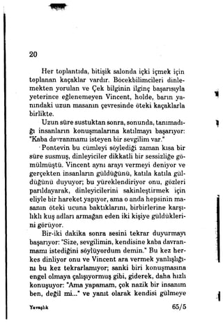 20
Her toplantıda, bitişik salonda içki içmek için
toplanan kaçaklar vardır. Böcekbilimcileri dinle­
mekten yorulan ve Çek bilginin ilginç başarısıyla
yeterince eğlenemeyen Vincent, holde, barın ya­
nındaki uzun masanın çevresinde öteki kaçaklarla
birlikte.
Uzun sûre sustuktan sonra, sonunda, tanımadı­
ğı insanların konuşmalarına katılmayı başarıyor:
"Kaba davranmamı isteyen bir sevgilim var."
* Pontevin bu cümleyi söylediği zaman kısa bir
sûre susmuş, dinleyiciler dikkatli bir sessizliğe gö­
mülmüştü. Vincent aynı arayı vermeyi deniyor ve
gerçekten insanların güldüğünü, katıla katıla gül­
düğünü duyuyor; bu yüreklendiriyor onu, gözleri
parıldayarak, dinleyicilerini sakinleştirmek için
eliyle bir hareket yapıyor, ama o anda hepsinin ma­
sanın öteki ucuna baktıklarını, birbirlerine karşı­
lıklı kuş adları armağan eden iki kişiye güldükleri­
ni görüyor.
Bir-iki dakika sonra sesini tekrar duyurmayı
başarıyor: "Size, sevgilimin, kendisine kaba davran­
mamı istediğini söylüyordum demin." Bu kez her­
kes dinliyor onu ve Vincent ara vermek yanlışlığı­
nı bu kez tekrarlamıyor; sanki biri konuşmasına
engel olmaya çalışıyormuş gibi, giderek, daha hızlı
konuşuyor "Ama yapamam, çok nazik bir insanım
ben, değil mi..." ve yanıt olarak kendisi gülmeye
Yavaşlık 65/5
 