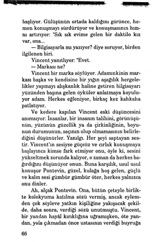 başlıyor. Gülüşünün ortada kaldığını görünce, he­
men konuşmayı sürdürüyor ve konuşmasının hızı­
nı artırıyor: "Sık sık evime gelen bir daktilo kız
var, ona...
— Bilgisayarla mı yazıyor? diye soruyor, birden
ilgilenen biri
Vincent yanıtlıyor: "Evet.
— Markası ne?
Vineent bir marka söylüyor. Adammkinin mar­
kası başka ve kendisine bir yığın aşağılık hergele­
likler yapmayı alışkanlık haline getiren bilgisayarı
yüzünden basma gelen öyküler anlatmaya koyulu­
yor adam. Herkes eğleniyor, birkaç kez kahkaha
patlatıyor.
Ve kedere kapılan Vincent eski düşüncesini
anımsıyor: insanlar, bir insanın talihini, görünüşü­
nün, yüzünün güzellik ya da çirkinliğinin, boyu­
nun durumunun, saçının olup olmamasının belirle­
diğini düşünürler. Yanılgı. Her şeyi saptayan ses­
tir. Vincent'ın sesiyse güçsüz ve cırlak konuşmaya
başlayınca kimse fark etmiyor onu, öyle ki, sesini
yükseltmek zorunda kalıyor, o zaman da herkes ba­
ğırdığını düşünüyor onun. Buna karşılık, usul usul
konuşur Pontevin, güzel, kulağa hoş gelen, güçlü
ve kaim sesi gümbür gümbür öter, herkes yalnızca
onu dinler.
Ah, alçak Pontevin. Ona, bütün çeteyle birlik­
te kolokyuma katılma sözü vermiş, ancak eylem­
den çok söyleve yatkm kişiliğine yakışacak şekil­
de, daha sonra, verdiği sözü unutmuştu. Vincent,
bir yandan hayâl kırıklığına uğramışken, öte yan­
dan, yola çıkmadan önce ustasının verdiği buyruğa
66
 