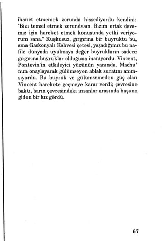 ihanet etmemek zorunda hissediyordu kendini:
"Bizi temsil etmek zorundasın. Bizim ortak dava­
mız için hareket etmek konusunda yetki veriyo­
rum sana." Kuşkusuz, gırgırına bir buyruktu bu,
ama Gaskonyalı Kahvesi çetesi, yaşadığımız bu na­
file dünyada uyulmaya değer buyrukların sadece
gırgırına buyruklar olduğuna inanıyordu. Vincent,
Pontevin'in etkileyici yüzünün yanında, Machu'
nun onaylayarak gülümseyen ablak suratını anım­
sıyordu. Bu buyruk ve gülümsemeden güç alan
Vincent harekete geçmeye karar verdi; çevresine
baktı, barın çevresindeki insanlar arasında hoşuna
giden bir kız gördü.
67
 