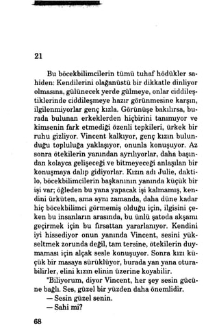21
Bu böcekbilimcilerin tümü tuhaf hödükler sa­
hiden: Kendilerini olağanüstü bir dikkatle dinliyor
olmasına, gülünecek yerde gülmeye, onlar'ciddileş­
tiklerinde ciddileşmeye hazır görünmesine karşın,
ilgilenmiyorlar genç kızla. Görünüşe bakılırsa, bu­
rada bulunan erkeklerden hiçbirini tanımıyor ve
kimsenin fark etmediği özenli tepkileri, ürkek bir
ruhu gizliyor. Vincent kalkıyor, genç kızın bulun­
duğu topluluğa yaklaşıyor, onunla konuşuyor. Az
sonra ötekilerin yanından ayrılıyorlar, daha başın­
dan kolayca gelişeceği ve bitmeyeceği anlaşılan bir
konuşmaya dalıp gidiyorlar. Kızın adı Julie, dakti­
lo, böcekbilimcilerin başkanının yanında küçük bir
işi var, öğleden bu yana yapacak işi kalmamış, ken­
dini ürküten, ama aynı zamanda, daha düne kadar
hiç böcekbilimci görmemiş olduğu için, ilgisini çe­
ken bu insanların arasında, bu ünlü şatoda akşamı
geçirmek için bu fırsattan yararlanıyor. Kendini
iyi hissediyor onun yanında Vincent, sesini yük­
seltmek zorunda değil, tam tersine, ötekilerin duy­
maması için alçak sesle konuşuyor. Sonra kızı kü­
çük bir masaya sürüklüyor, burada yan yana otura­
bilirler, elini kızın elinin üzerine koyabilir.
"Biliyorum, diyor Vincent, her şey sesin gücü­
ne bağlı. Ses, güzel bir yüzden daha önemlidir.
— Sesin güzel senin,
— Sahi mi?
68
 