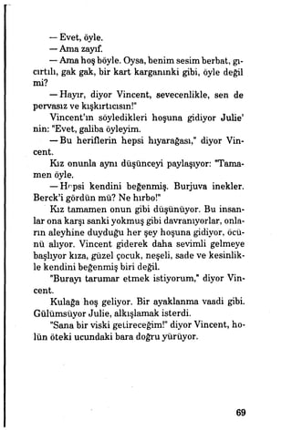 — Evet, öyle.
—Ama zayıf.
— Ama hoş böyle. Oysa, benim sesim berbat, gı­
cırtılı, gak gak, bir kart karganınki gibi, öyle değil
mi?
— Hayır, diyor Vincent, sevecenlikle, sen de
pervasız ve kışkırtıcısın!"
Vincent'ın söyledikleri hoşuna gidiyor JuUe'
nin: "Evet, galiba öyleyim.
— Bu heriflerin hepsi hıyarağası," diyor Vin­
cent.
Kız onunla aynı düşünceyi paylaşıyor: "Tama­
men öyle.
— Hepsi kendini beğenmiş. Burjuva inekler.
Berck'i gördün mü? Ne hırbo!"
Kız tamamen onun gibi düşünüyor. Bu insan­
lar ona karşı sanki yokmuş gibi davranıyorlar, onla­
rın aleyhine duyduğu her şey hoşuna gidiyor, öcü­
nü alıyor. Vincent giderek daha sevimli gelmeye
başlıyor kıza, güzel çocuk, neşeli, sade ve kesinlik­
le kendini beğenmiş biri değil.
"Burayı tarumar etmek istiyorum," diyor Vin­
cent.
Kulağa hoş geliyor. Bir ayaklanma vaadi gibi.
Gülümsüyor Julie, alkışlamak isterdi.
"Sana bir viski getireceğim!" diyor Vincent, ho­
lün öteki ucundaki bara doğru yürüyor.
69
 