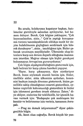 22
Bu sırada, kolokyumu kapatıyor başkan, katı­
lımcılar gürültüyle salondan ayrılıyorlar, hol he­
men doluyor. Berck, Çek bilgine yaklaşıyor, "Çok
heyecanlandım, sizin..." Çek'in yaptığı konuşma­
nın türünü tanımlayabilecek oldukça nazik bir de­
yim bulabilmenin güçlüğünü sezdirmek için bile­
rek duraksıyor "...sîzin... tanıklığınız için. Bizler ça­
bucak unutmaya meyilliyizdir. Ülkenizde olup-bi-
tenlere karşı son derece duyarlı olduğuma inanma­
nızı isterdim. Mağrur olması için hiçbir gerekçesi
bulunmayan Avrupa'nın gururuydunuz."
Çek bilgin alçakgönüllülüğünü göstermek için,
belli belirsiz bir karşı çıkma hareketi yapıyor.
"Hayır, karşı çıkmayınız, diye sürdürüyor
Berck, bunu söylemek önemli benim için. Sizler,
özellikle sizler, sizin ülkenizin aydınları, komü­
nist baskıya inançla direnme göstererek, bizim ge­
nellikle sahip olmadığımız cesareti gösterdiniz, öy­
lesine özgürlük kahramanlığı gösterdiniz ki bizler
için izlenmesi gereken örnek oldunuz. Zaten," di­
ye ekliyor, sözlerine bir teklifsizlik, bir içtenlik ha­
vası vermek için: "Budapeşte çok muhteşem bir
kenttir ve belirtmeme izin veriniz, tamamen Avru­
palı.
—- Prag mı demek istiyorsunuz?" diyor çekin­
genlikle bilgin.
Ah, lanet olası coğrafya. Berck küçük bir yan-
70
 