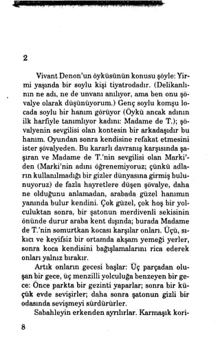 2
Vivant Denon'un öyküsünün konusu şöyle: Yir­
mi yaşmda bir soylu kişi tiyatrodadır. (Delikanlı­
nın ne adı, ne de unvanı anılıyor, ama ben.onu şö­
valye olarak düşünüyorum.) Genç soylu komşu lo­
cada soylu bir hanım görüyor (Öykü ancak adının
ilk harfiyle tanımlıyor kadını: Madame de T.); şö­
valyenin sevgilisi olan kontesin bir arkadaşıdır bu
hanım. Oyundan sonra kendisine refakat etmesini
ister şövalyeden. Bu kararlı davranış karşısında şa­
şıran ve Madame de T.'nin sevgilisi olan Marki'-
den (Marki'nin adını öğrenemiyoruz; çünkü adla­
rın kullanılmadığı bir gizler dünyasına girmiş bulu­
nuyoruz) de fazla hayretlere düşen şövalye, daha
ne olduğunu anlamadan, arabada güzel hanımın
yanında bulur kendini Çok güzel, çok hoş bir yol­
culuktan sonra, bir şatonun merdivenli sekisinin
önünde durur araba kent dışında; burada Madame
de T.'nin somurtkan kocası karşılar onları. Üçü, sı­
kıcı ve keyifsiz bir ortamda akşam yemeği yerler,
sonra koca kendisini bağışlamalarını rica ederek
onları yalnız bırakır.
Artık onların gecesi başlar: Üç parçadan olu­
şan bir gece, üç menzilli yolculuğa benzeyen bir ge­
ce: Önce parkta bir gezinti yaparlar, sonra bir kü­
çük evde sevişirler, daha sonra şatonun gizli bir
odasında sevişmeyi sürdürürler.
Sabahleyin erkenden ayrılırlar. Karmaşık kori-
8
 
