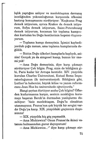 lışlık yaptığını anlıyor ve meslektaşının davranış
inceliğinden yoksunluğunun karşısında öfkesini
bastırıp konuşmasını sürdürüyor "Kuşkusuz Prag
demek istiyorum, ayrıca Krakov da demek istiyo­
rum, Sofya demek istiyorum, Saint-Petersbourg
demek istiyorum, kocaman bir toplama kampın­
dan kurtulan bu Doğu kentlerinin hepsini düşünü­
yorum.
—- Toplama kampı demeyiniz, işimizi kaybedi­
yorduk çoğu zaman, ama toplama kamplarında de­
ğildik.
— Bütün Doğu ülkeleri kamplarla kaplıydı, azi­
zim! Gerçek ya da simgesel kamp, bunun bir öne­
mi yok!
— Ama Doğu demeyiniz, diye karşı çıkmayı
sürdürüyor Çek bilgin: Prag, sizin de bildiğiniz gi­
bi, Paris kadar bir Avrupa kentidir. XIV. yüzyılda
kurulan Charles Üniversitesi, Kutsal Roma impa­
ratorluğunun ilk üniversitesiydi. Bildiğiniz gibi,
Luther'in habercisi, büyük kilise ve yazım reform­
cusu Jean Hus bu üniversitede öğretiyordu."
Hangi şeytan dürtüyor acaba Çek bilgini? Öfke­
den kudurmasına karşın, sesinin sıcaklığını koru­
mayı başaran Berck'in durmadan yanlışlarını dü­
zeltiyor: "Aziz meslektaşım, Doğu'lu olmaktan
utanmayınız. Fransa'nın çok büyük bir sevgisi var­
dır Doğu'ya karşı. XIX. yüzyıldaki göçünüzü düşü­
nünüz!
— XIX. yüzyılda hiç göç yapmadık.
— Ama Mickiewicz? Onun Fransa'da ikinci va­
tanını bulmasından gurur duyuyorum!
— Ama Miekievvicz...1
" diye karşı çıkmayı sür-
71
 