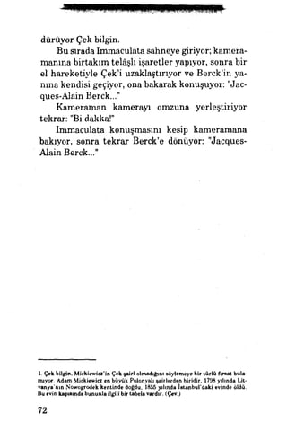 duruyor Çek bilgin.
Bu sırada Immaculata sahneye giriyor, kamera­
manına birtakım telâşlı işaretler yapıyor, sonra bir
el hareketiyle Çek'i uzaklaştırıyor ve Berck'in ya­
nına kendisi geçiyor, ona bakarak konuşuyor: "Jac-
ques-Alain Berck..."
Kameraman kamerayı omzuna yerleştiriyor
tekrar: "Bidakka!"
Immaculata konuşmasını kesip kameramana
bakıyor, sonra tekrar Berck'e dönüyor. "Jacques-
Alain Berck..."
1. Çek bilgin, Mickiewicz'in Çek şairi olmadığını söylemeye bir türlü fırsat bula­
mıyor. Adam Mickievvicz en büyük Polonyalı şairlerden biridir, 1798 yılında Lit-
vanya'nın Nowogrodek kentinde doğdu, 1855 yılında İstanbul'daki evinde öldü.
Bu evin kapısında bununla ilgili bir tabela vardır. (Çev.)
72
 