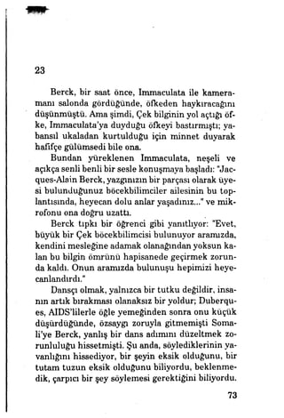 23
Berck, bir saat önce, Immaculata ile kamera­
manı salonda gördüğünde, öfkeden haykıracağını
düşünmüştü. Ama şimdi, Çek bilginin yol açtığı öf­
ke, Immaculata'ya duyduğu öfkeyi bastırmıştı; ya-
bansıl ukaladan kurtulduğu için minnet duyarak
hafifçe gülümsedi bile ona.
Bundan yüreklenen Immaculata, neşeli ve
açıkça senli benli bir sesle konuşmaya başladı: "Jac-
ques-Alain Berck, yazgınızın bir parçası olarak üye­
si bulunduğunuz böcekbilimciler ailesinin bu top­
lantısında, heyecan dolu anlar yaşadınız.-" ve mik­
rofonu ona doğru uzattı.
Berck tıpkı bir öğrenci gibi yanıtlıyor. "Evet,
büyük bir Çek böcekbilimcisi bulunuyor aramızda,
kendini mesleğine adamak olanağından yoksun ka­
lan bu bilgin ömrünü hapisanede geçirmek zorun­
da kaldı. Onun aramızda bulunuşu hepimizi heye­
canlandırdı."
Dansçı olmak, yalnızca bir tutku değildir, insa­
nın artık bırakması olanaksız bir yoldur, Duberqu-
es, AIDS'lilerle öğle yemeğinden sonra onu küçük
düşürdüğünde, özsaygı zoruyla gitmemişti Soma­
li'ye Berck, yanlış bir dans adımım düzeltmek zo­
runluluğu hissetmişti. Şu anda, söylediklerinin ya­
vanlığını hissediyor, bir şeyin eksik olduğunu, bir
tutam tuzun eksik olduğunu biliyordu, beklenme­
dik, çarpıcı bir şey söylemesi gerektiğini biliyordu.
73
 