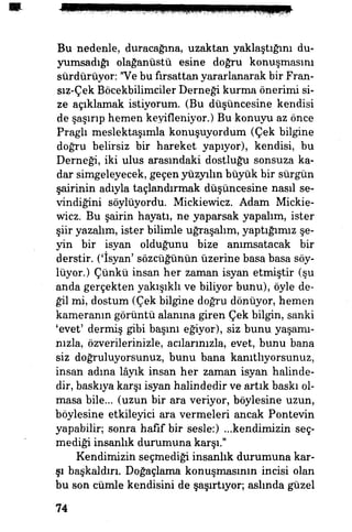 Bu nedenle, duracağına, uzaktan yaklaştığını du-
yumsadığı olağanüstü esine doğru konuşmasını
sürdürüyor: "Ve bu fırsattan yararlanarak bir Fran-
sız-Çek Böcekbilimciler Derneği kurma önerimi si­
ze açıklamak istiyorum. (Bu düşüncesine kendisi
de şaşırıp hemen keyifleniyor.) Bu konuyu az önce
Praglı meslektaşımla konuşuyordum (Çek bilgine
doğru belirsiz bir hareket yapıyor), kendisi, bu
Derneği, iki ulus arasındaki dostluğu sonsuza ka­
dar simgeleyecek, geçen yüzyılın büyük bir sürgün
şairinin adıyla taçlandırmak düşüncesine nasıl se­
vindiğini söylüyordu. Mickiewicz. Adam Mickie-
wicz. Bu şairin hayatı, ne yaparsak yapalım, ister
şiir yazalım, ister bilimle uğraşalım, yaptığımız şe­
yin bir isyan olduğunu bize anımsatacak bir
derstir, ('isyan' sözcüğünün üzerine basa basa söy­
lüyor.) Çünkü insan her zaman isyan etmiştir (şu
anda gerçekten yakışıklı ve biliyor bunu), öyle de­
ğil mi, dostum (Çek bilgine doğru dönüyor, hemen
kameranın görüntü alanına giren Çek bilgin, sanki
'evet' dermiş gibi başını eğiyor), siz bunu yaşamı­
nızla, özverilerinizle, acılarınızla, evet, bunu bana
siz doğruluyorsunuz, bunu bana kanıtlıyorsunuz,
insan adına lâyık insan her zaman isyan halinde­
dir, baskıya karşı isyan halindedir ve artık baskı ol­
masa bile... (uzun bir ara veriyor, böylesine uzun,
böylesine etkileyici ara vermeleri ancak Pontevin
yapabilir; sonra hafif bir sesle:) ...kendimizin seç­
mediği insanlık durumuna karşı."
Kendimizin seçmediği insanlık durumuna kar­
şı başkaldırı. Doğaçlama konuşmasının incisi olan
bu son cümle kendisini de şaşırtıyor; aslmda güzel
74
 
