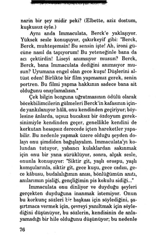 narin bir şey midir peki? (Elbette, aziz dostum,
kuşkusuz öyle.)
Aynı anda Immaculata, Berck'e yaklaşıyor.
Yüksek sesle konuşuyor, çakırkeyif gibi: "Berck,
Berck, muhteşemsin! Bu sensin işte! Ah, ironi gü­
cüne nasıl da tapıyorum! Bu yeteneğinle bana da
acı çektirdin! Liseyi anımsıyor musun? Berck,
Berck, bana Immaculata dediğini anımsıyor mu­
sun? Uyumana engel olan gece kuşu! Düşlerim al­
tüst eden! Birlikte bir film yapmamız gerek, senin
portren. Bu filmi yapma hakkının sadece bana ait
olduğunu onaylamalısın."
Çek bilgin bozguna uğratmasının ödülü olarak
böcekbilimcilerin gülmeleri Berck'in kafasının için­
de yankılanıyor hâlâ, onu kendinden geçiriyor; böy­
lesine ânlarda, uçsuz bucaksız bir özdoyum gerek-
sinimiyle kendinden geçer, genellikle kendini de
korkutan hesapsız derecede içten hareketler yapa­
bilir. Bu nedenle yapmak üzere olduğu şeyden do­
layı onu şimdiden bağışlayalım. Immaculata'yı ko­
lundan tutuyor, yabancı kulaklardan sakınmak
için onu bir yana sürüklüyor, sonra, alçak sesle,
onunla konuşuyor: "Siktir git, yaşlı orospu, yaşlı
komşularınla, siktir git, gece kuşu, gece cadısı, ge­
ce kâbusu, budalalığımın anısı, bönlüğümün anıtı,
anılarımın pisliği, gençliğimin pis kokulu sidiği..."
Immaculata onu dinliyor ve duyduğu şeyleri
gerçekten duyduğuna inanmak istemiyor. Onun
bu korkunç sözleri bir başkası için söylediğim, şa­
şırtmaca vermek için, çevreyi yanıltmak için söyle­
diğini düşünüyor, bu sözlerin, kendisinin de anla­
yamadığı bir hile olduğunu düşünüyor; bu nedenle
76
 