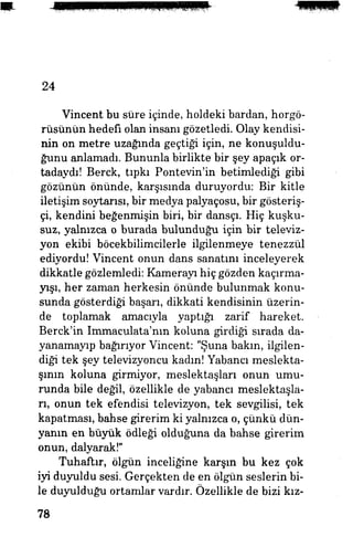 24
Vincent bu süre içinde, holdeki bardan, horgö-
rüsünün hedefi olan insanı gözetledi. Olay kendisi­
nin on metre uzağında geçtiği için, ne konuşuldu­
ğunu anlamadı. Bununla birlikte bir şey apaçık or­
tadaydı! Berck, tıpkı Pontevin'in betimlediği gibi
gözünün önünde, karşısında duruyordu: Bir kitle
iletişim soytarısı, bir medya palyaçosu, bir gösteriş­
çi, kendini beğenmişin biri, bir dansçı. Hiç kuşku­
suz, yalnızca o burada bulunduğu için bir televiz­
yon ekibi böcekbilimcilerle ilgilenmeye tenezzül
ediyordu! Vincent onun dans sanatım inceleyerek
dikkatle gözlemledi: Kamerayı hiç gözden kaçırma-
yışı, her zaman herkesin önünde bulunmak konu­
sunda gösterdiği başarı, dikkati kendisinin üzerin­
de toplamak amacıyla yaptığı zarif hareket.
Berck'in Immaculata'nm koluna girdiği sırada da­
yanamayıp bağırıyor Vincent: "Şuna bakın, ilgilen­
diği tek şey televizyoncu kadm! Yabancı meslekta­
şının koluna girmiyor, meslektaşları onun umu­
runda bile değil, özellikle de yabancı meslektaşla­
rı, onun tek efendisi televizyon, tek sevgilisi, tek
kapatması, bahse girerim ki yalnızca o, çünkü dün­
yanın en büyük ödleği olduğuna da bahse girerim
onun, dalyarak!"
Tuhaftır, ölgün inceliğine karşın bu kez çok
iyi duyuldu sesi. Gerçekten de en ölgün seslerin bi­
le duyulduğu ortamlar vardır. Özellikle de bizi kız-
78
 