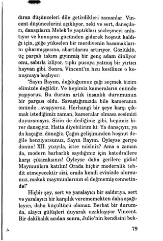 dıran düşünceleri dile getirdikleri zamanlar. Vin-
cent düşüncelerini açıklıyor, zeki ve sert, dansçıla­
rı, dansçıların Melek'le yaptıkları sözleşmeyi anla­
tıyor ve konuşma gücünden giderek hoşnut kaldı­
ğı için, göğe yükselen bir merdivenin basamakları­
nı çıkarmışçasına, abartılarını artmıyor. Gözlüklü,
üç parçalı takım giyinmiş bir genç adam dinliyor
onu, sabırla izliyor, tıpkı pusuya yatmış bir yurtiçi
hayvan gibi. Sonra, Vincent'm hızı kesilince o ko­
nuşmaya başlıyor:
"Sayın Bayım, doğduğumuz çağı seçmek bizim
elimizde değildir. Ve hepimiz kameraların önünde
yaşıyoruz. Bu durum artık insanlık durumunun
bir parçası oldu. Savaştığımızda bile kameranın
önünde savaşıyoruz. Herhangi bir şeye karşı çık­
mak istediğimiz zaman, kameralar olmasa sesimizi
duyuramayız. Sizin de dediğiniz gibi, hepimiz bi­
rer dansçıyız. Hatta diyebilirim ki: Ya dansçıyız, ya
da kaçağız, döneğiz. Çağın gelişiminden hoşnut de-
ğile benziyorsunuz, Sayın Bayım. Öyleyse geriye
dönün! XII. yüzyıla, ister misiniz? Ama o zaman
da, modern barbarlık saydığınız için katedrallere
karşı çıkacaksınız! Öyleyse daha gerilere gidin!
Maymunlara katılın! Orada hiçbir modernlik teh­
dit etmeyecektir sizi, orada kendi evinizde olursu­
nuz, makak maymunlarımn el değmemiş cennetin­
de!"
Hiçbir şey, sert ve yaralayıcı bir saldırıya, sert
ve yaralayıcı bir karşılık verememekten daha aşağı­
layıcı, daha küçültücü olamaz. Berbat bir durum­
da, alaycı gülüşleri duyarak uzaklaşıyor Vincent.
Bir dakikalık acıdan sonra, Julie'nin kendisini bek-
79
 