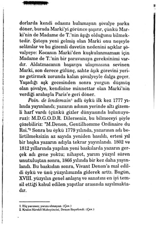 dorlarda kendi odasını bulamayan şövalye parka
döner, burada Marki'yi görünce şaşırır, çünkü Mar-
ki'nin de Madame de T/nin âşığı olduğunu bilmek­
tedir. Şatoya yeni gelmiş olan Marki onu neşeyle
selâmlar ve bu gizemli davetin nedenini açıklar şö­
valyeye: Kocanın Marki'den kuşkulanmaması için
Madame de T.'nin bir paravanaya gereksinimi var­
dır. Aldatmacanın başarıya ulaşmasına sevinen
Marki, son derece gülünç, sahte âşık görevini yeri­
ne getirmek zorunda kalan şövalyeyle dalga geçer.
Yaşadığı aşk gecesinden sonra yorgun düşmüş
olan şövalye, kendisine minnettar olan Marki'nin
verdiği arabayla Paris'e geri döner.
Poinı de lendemairi1
adlı öykü ilk kez 1777 yı­
lında yayınlandı; yazarın adının yerinde altı gizem­
li harf vardı (çünkü gizler dünyasında bulunuyo­
ruz): M.D.G.O.D.R. Dilerseniz, bu bilmeceyi şöyle
çözebiliriz: "M.Denon, Gentilhomme Ordinaire du
ROL"2
Sonra bu öykü 1779yılında, yazarının adı be­
lirtilmeksizin az sayıda yeniden basıldı, ertesi yıl
bir başka yazarın adıyla tekrar yayınlandı. 1802 ve
1812 yıllarında yapılan yeni baskılarda yazarın ger­
çek adı gene yoktu; nihayet, yarım yüzyıl süren
unutuluştan sonra, 1866 yılında bir kez daha yayın­
landı. Bu baskıdan sonra, Vivant Denon'a mal edil­
di öykü ve ünü yüzyılımızda giderek arttı. Bugün,
XVHI. yüzyılın genel anlayış ve sanatını en iyi tem­
sil ettiği kabul edilen yapıtlar arasında sayılmakta­
dır.
İ. Hiçyarınsız; yarını olmayan. (Çev.)
2. Kralın Sürekli Mabeyincisi, Denon Beyefendi. (Çev.)
 