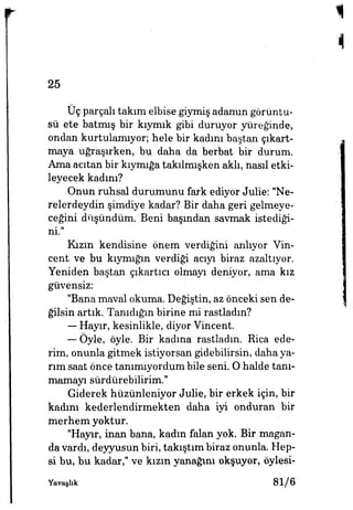 25
Üç parçalı takım elbise giymiş adamın görüntü­
sü ete batmış bir kıymık gibi duruyor yüreğinde,
ondan kurtulamıyor; hele bir kadını baştan çıkart­
maya uğraşırken, bu daha da berbat bir durum.
Ama acıtan bir kıymığa takılmışken aklı, nasıl etki-
leyecek kadını?
Onun ruhsal durumunu fark ediyor Julie: "Ne­
relerdeydin şimdiye kadar? Bir daha geri gelmeye­
ceğini düşündüm. Beni başından savmak istediği­
ni."
Kızın kendisine önem verdiğini anlıyor Vin-
cent ve bu kıymığın verdiği acıyı biraz azaltıyor.
Yeniden baştan çıkartıcı olmayı deniyor, ama kız
güvensiz:
"Bana maval okuma. Değiştin, az önceki sen de­
ğilsin artık. Tanıdığın birine mi rastladm?
— Hayır, kesinlikle, diyor Vincent.
— Öyle, öyle. Bir kadına rastladm. Rica ede­
rim, onunla gitmek istiyorsan gidebilirsin, daha ya­
rım saat önce tanımıyordum bile seni. O halde tanı­
mamayı sürdürebilirim."
Giderek hüzünleniyor Julie, bir erkek için, bir
kadım kederlendirmekten daha iyi onduran bir
merhem yoktur.
"Hayır, inan bana, kadm falan yok. Bir magan-
da vardı, deyyusun biri, takıştım biraz onunla. Hep­
si bu, bu kadar," ve kızın yanağını okşuyor, öylesi-
Yavaşhk 81/6
 