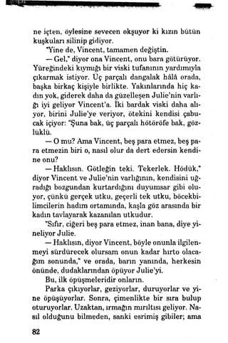 ne içten, öylesine sevecen okşuyor ki kızın bütün
kuşkuları silinip gidiyor.
"Yine de, Vincent, tamamen değiştin.
— Gel," diyor ona Vincent, onu bara götürüyor.
Yüreğindeki kıymığı bir viski tufanının yardımıyla
çıkarmak istiyor. Üç parçalı dangalak hâlâ orada,
başka birkaç kişiyle birlikte. Yakınlarında hiç ka­
dın yok, giderek daha da güzelleşen Julie'nin varlı­
ğı iyi geliyor Vincent'a. İki bardak viski daha alı­
yor, birini Julie'ye veriyor, ötekini kendisi çabu­
cak içiyor: "Şuna bak, üç parçalı hötöröfe bak, göz­
lüklü.
— O mu? Ama Vincent, beş para etmez, beş pa­
ra etmezin biri o, nasıl olur da dert edersin kendi­
ne onu?
— Haklısın. Götleğin teki. Tekerlek. Hödük,"
diyor Vincent ve Julie'nin varlığının, kendisini uğ­
radığı bozgundan kurtardığını duyumsar gibi olu­
yor, çünkü gerçek utku, geçerli tek utku, böcekbi-
limcilerin hadım ortamında, kaşla göz arasında bir
kadın tavlayarak kazanılan utkudur.
"Sıfır, ciğeri beş para etmez, inan bana, diye yi­
neliyor Julie.
— Haklısın, diyor Vincent, böyle onunla ilgilen­
meyi sürdürecek olursam onun kadar hırto olaca­
ğım sonunda," ve orada, barın yanında, herkesin
önünde, dudaklarından öpüyor Julie'yi.
Bu, ilk öpüşmeleridir onların.
Parka çıkıyorlar, geziyorlar, duruyorlar ve yi­
ne öpüşüyorlar. Sonra, çimenlikte bir sıra bulup
oturuyorlar. Uzaktan, ırmağın mırıltısı geliyor. Na­
sıl olduğunu bilmeden, sanki esrimiş gibiler; ama
82
 