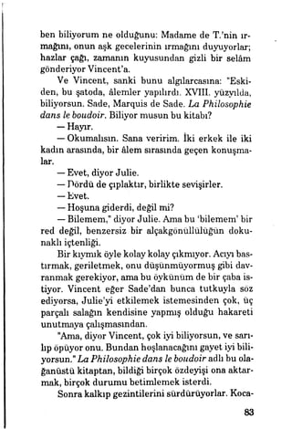 ben biliyorum ne olduğunu: Madame de T.'nin ır­
mağını, onun aşk gecelerinin ırmağım duyuyorlar;
hazlar çağı, zamanın kuyusundan gizli bir selâm
gönderiyor Vincent'a.
Ve Vincent, sanki bunu algılarcasına: "Eski­
den, bu şatoda, âlemler yapılırdı. XVIII. yüzyılda,
biliyorsun. Sade, Marquis de Sade. La Philosophie
dans le boudoir. Biliyor musun bu kitabı?
— Hayır.
— Okumalısın. Sana veririm. İki erkek ile iki
kadın arasında, bir âlem sırasında geçen konuşma­
lar.
— Evet, diyor Julie.
— Dördü de çıplaktır, birlikte sevişirler.
—- Evet.
— Hoşuna giderdi, değil mi?
— Bilemem," diyor Julie. Ama bu 'bilemem' bir
red değil, benzersiz bir alçakgönüllülüğün doku­
naklı içtenliği.
Bir kıymık öyle kolay kolay çıkmıyor. Acıyı bas­
tırmak, geriletmek, onu düşünülüyormuş gibi dav­
ranmak gerekiyor, ama bu öykünüm de bir çaba is­
tiyor. Vincent eğer Sade'dan bunca tutkuyla söz
ediyorsa, Julie'yi etkilemek istemesinden çok, üç
parçalı salağın kendisine yapmış olduğu hakareti
unutmaya çalışmasından.
"Ama, diyor Vincent, çok iyi biliyorsun, ve sarı­
lıp öpüyor onu. Bundan hoşlanacağını gayet iyi bili­
yorsun." La Philosophie dans le boudoir adlı bu ola­
ğanüstü kitaptan, bildiği birçok özdeyişi ona aktar­
mak, birçok durumu betimlemek isterdi.
Sonra kalkıp gezintilerini sürdürüyorlar. Koca-
83
 