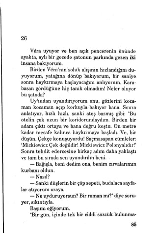 26
V6ra uyuyor ve ben açık pencerenin önünde
ayakta, ayh bir gecede şatonun parkında gezen iki
insana bakıyorum.
Birden V^ra'nın soluk alışının hızlandığını du­
yuyorum, yatağına dönüp bakıyorum, bir saniye
sonra haykırmaya başlayacağını anlıyorum. Kara­
basan gördüğüne hiç tanık olmadım! Neler oluyor
bu şatoda?
Uykudan uyandırıyorum onu, gözlerini koca­
man kocaman açıp korkuyla bakıyor bana. Sonra
anlatıyor, hızlı hızlı» sanki ateş basmış gibi: "Bu
otelin çok uzun bir koridorundaydım. Birden bir
adam çıktı ortaya ve bana doğru koştu. On metre
kadar mesafe kalınca haykırmaya başladı. Ve, bir
düşün. Çekçe konuşuyordu! Saçmasapan cümleler:
'Mickiewicz Çek değildir! Mickiewicz Polonyalıdır!'
Sonra tehdit edercesine birkaç adım daha yaklaştı
ve tam bu sırada sen uyandırdın beni.
— Bağışla, beni dedim ona, benim zırvalarımın
kurbanı oldun.
-Nasıl?
— Sanki düşlerin bir çöp sepeti, budalaca sayfa­
lar atıyorum oraya.
— Ne uyduruyorsun? Bir roman mı?" diye soru­
yor, sıkıntıyla.
Başımı eğiyorum.
"Bir gün, içinde tek bir ciddi sözcük bulunma-
85
 