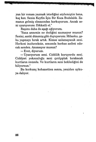yan bir roman yazmak istediğini söylemiştin bana,
kaç kez. Senin Keyfin İçin Bir Koca Budalalık. Za­
manın gelmiş olmasından korkuyorum. Ancak se­
ni uyarıyorum: Dikkatli ol."
Başımı daha da aşağı eğiyorum.
"Sana annenin ne dediğini anımsıyor musun?
Sesini, sanki dünmüş gibi duyuyorum: Milanku, şa­
ka yapmayı bırak artık. Kimse'anlamayacak seni.
Herkesi inciteceksin, sonunda herkes nefret ede­
cek senden. Anımsıyor musun?
— Evet, diyorum.
— Uyarıyorum seni. Ciddilik koruyordu seni.
Ciddiyet yoksunluğu seni çırılçıplak bırakacak
kurtların önünde. Ve kurtların seni beklediğini de
biliyorsun."
Bu korkunç kehanetten sonra, yeniden uyku­
ya dalıyor.
86
 