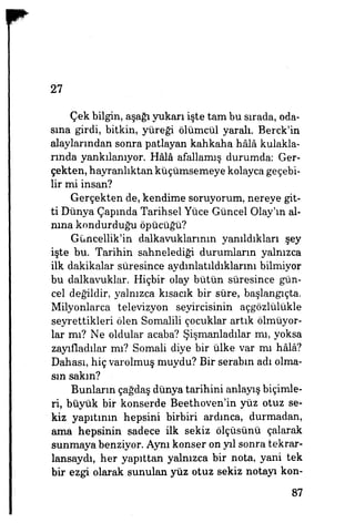 27
Çek bilgin, aşağı yukarı işte tam bu sırada, oda­
sına girdi, bitkin, yüreği ölümcül yaralı. Berck'in
alaylarından sonra patlayan kahkaha hâlâ kulakla­
rında yankılanıyor. Hâlâ afallamış durumda: Ger­
çekten, hayranlıktan küçümsemeye kolayca geçebi­
lir mi insan?
Gerçekten de, kendime soruyorum, nereye git­
ti Dünya Çapmda Tarihsel Yüce Güncel Olay'm al­
nına kondurduğu öpücüğü?
Güncellik'in dalkavuklarının yanıldıkları şey
işte bu. Tarihin sahnelediği durumların yalnızca
ilk dakikalar süresince aydınlatıldıklarını bilmiyor
bu dalkavuklar. Hiçbir olay bütün süresince gün­
cel değildir, yalnızca kısacık bir süre, başlangıçta.
Milyonlarca televizyon seyircisinin açgözlülükle
seyrettikleri ölen Somalili çocuklar artık ölmüyor­
lar mı? Ne oldular acaba? Şişmanladılar mı, yoksa
zayıfladılar mı? Somali diye bir ülke var mı hâlâ?
Dahası, hiç varolmuş muydu? Bir serabm adı olma­
sın sakın?
Bunların çağdaş dünya tarihini anlayış biçimle­
ri, büyük bir konserde Beethoven'in yüz otuz se­
kiz yapıtının hepsini birbiri ardınca, durmadan,
ama hepsinin sadece ilk sekiz ölçüsünü çalarak
sunmaya benziyor. Aynı konser on yıl sonra tekrar-
lansaydı, her yapıttan yalnızca bir nota, yani tek
bir ezgi olarak sunulan yüz otuz sekiz notayı kon-
87
 