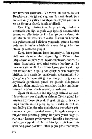 ser boyunca çalarlardı. Ve yirmi yıl sonra, bütün
Beethoven müziği, sağırlığının ilk günü duyduğu o
sonsuz ve çok yüksek noktaya benzeyen çok uzun
ve tiz bir nota olarak özetlenebilirdi.
Çek bilgin üzüncüne dalıp gitmiş, herkesin
unutmak istediği, o şanlı yapı işçiliği döneminden
somut ve elle tutulur bir ânı geliyor aklına, bir
avuntu olarak: Kusursuz kaslar. Ölçülü bir hoşnut­
luk gülümsemesi beliriyor yüzünde, çünkü burada
bulunan insanların hiçbirinin onunki gibi kasları
olmadığı kesin bir gerçek. |||i
Evet, ister inanın ister inanmayın, bu açıkça
gülünesi düşünce rahatlatıyor bilgini. Ceketini fır­
latıp atıyor ve yere yüzükoyun uzanıyor. Sonra, el­
lerine dayanarak gövdesini yerden kaldırıyor. Bu
hareketi yirmi altı kez tekrarlıyor., şimdi çok hoş­
nut kendinden. Yapı işinde çalıştığı arkadaşlarıyla
birlikte, iş bitiminde, şantiyenin arkasındaki kü­
çük göle yüzmeye gittiğini anımsıyor. Doğrusunu
söylemek gerekirse, şimdi bu şatoda olduğunun
yüz katı daha mutluydu o sıralar, işçiler ona Eins-
tein adım takmışlardı ve seviyorlardı onu.
Uçarı bir düşünce (bu uçarılığı anlıyor ve üste­
lik seviniyor buna) geliyor aklına: Otelin güzel ha­
vuzuna yüzmeye gidecek. Neşeli bir gururla ve bi­
linçli olarak, bu çok gelişmiş, aşırı kültürlü ve kısa­
cası kalleş ülkenin cılız aydınlarına vücudunu gös­
termek istiyor. Bereket versin, Prag'dan mayosu­
nu yanında getirmiş (gittiği her yere yanında götü­
rür onu), hemen giyiniveriyor, kendine bakıyor ay­
nada, yan çıplak. Kollarını büküyor, görkemli bir
şekilde şişiyor pazuları. "Biri geçmişime inanmaya-.
88
 