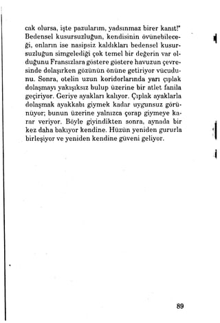 cak olursa, işte pazularım, yadsınmaz birer kanıt!"
Bedensel kusursuzluğun, kendisinin övünebilece­
ği, onların ise nasipsiz kaldıkları bedensel kusur­
suzluğun simgelediği çok temel bir değerin var ol­
duğunu Fransızlara göstere göstere havuzun çevre­
sinde dolaşırken gözünün önüne getiriyor vücudu­
nu. Sonra, otelin uzun koridorlarında yan çıplak
dolaşmayı yakışıksız bulup üzerine bir atlet fanila
geçiriyor. Geriye ayakları kalıyor. Çıplak ayaklarla
dolaşmak ayakkabı giymek kadar uygunsuz görü­
nüyor; bunun üzerine yalnızca çorap giymeye ka­
rar veriyor. Böyle giyindikten sonra, aynada bir
kez daha bakıyor kendine. Hüzün yeniden gururla
birleşiyor ve yeniden kendine güveni geliyor.
89
 