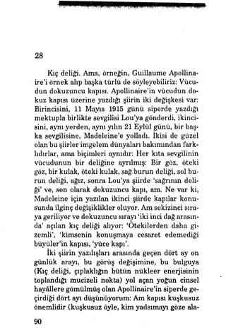 28
Kıç deliği Ama, örneğin, Guillaume Apollina-
ire'i örnek alıp başka türlü de söyleyebiliriz: Vücu­
dun dokuzuncu kapısı. Apollinaire'in vücudun do­
kuz kapısı üzerine yazdığı şiirin iki değişkesi var:
Birincisini, 11 Mayıs 1915 günü siperde yazdığı
mektupla birlikte sevgilisi Lou'ya gönderdi, ikinci­
sini, aynı yerden, aynı yılın 21 Eylül günü, bir baş­
ka sevgilisine, Madeleine'e yolladı. İkisi de güzel
olan bu şiirler imgelem dünyaları bakımından fark­
lıdırlar, ama biçimleri aynıdır: Her kıta sevgilinin
vücudunun bir deliğine ayrılmış: Bir göz, öteki
göz, bir kulak, öteki kulak, sağ burun deliği, sol bu­
run deliği, ağız, sonra Lou'ya şiirde 'sağrının deli­
ği' ve, son olarak dokuzuncu kapı, am. Ne var ki,
Madeleine için yazılan ikinci şiirde kapılar konu­
sunda ilginç değişiklikler oluyor. Am sekizinci sıra­
ya geriliyor ve dokuzuncu sırayı 'iki inci dağ arasın­
da' açılan kıç deliği alıyor: 'Ötekilerden daha gi­
zemli', 'kimsenin konuşmaya cesaret edemediği
büyüler'in kapısı, 'yüce kapı'.
iki şiirin yazılışları arasında geçen dört ay on
günlük arayı, bu görüş değişimine, bu bulguya
(Kıç deliği, çıplaklığın bütün nükleer enerjisinin
toplandığı mucizeli nokta) yol açan yoğun cinsel
hayâllere gömülmüş olan Apollinaire'in siperde ge­
çirdiği dört ayı düşünüyorum: Am kapısı kuşkusuz
önemlidir (kuşkusuz öyle, kim yadsımayı göze ala-
90
 
