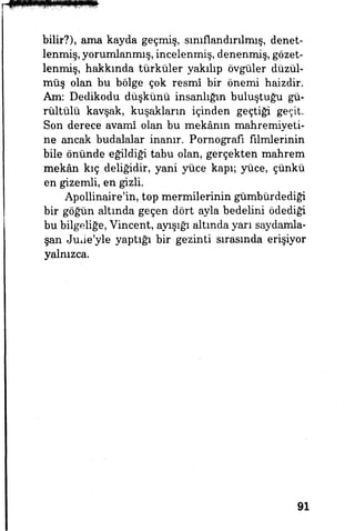 bilir?), ama kayda geçmiş, sınıflandırılmış, denet­
lenmiş, yorumlanmış, incelenmiş, denenmiş, gözet­
lenmiş, hakkında türküler yakılıp övgüler düzül­
müş olan bu bölge çok resmî bir önemi haizdir.
Am: Dedikodu düşkünü insanlığın buluştuğu gü­
rültülü kavşak, kuşakların içinden geçtiği geçit.
Son derece avamî olan bu mekânın mahremiyeti­
ne ancak budalalar inanır. Pornografi iu^erinin
bile önünde eğildiği tabu olan, gerçekten mahrem
mekân kıç deliğidir, yani yüce kapı; yüce, çünkü
en gizemli, en gizli.
Apollinaire'in, top mermilerinin gümbürdediği
bir göğün altında geçen dört ayla bedelini ödediği
bu bilgeliğe, Vincent, ayışığı altında yarı saydamla-
şan Juiie'yle yaptığı bir gezinti sırasmda erişiyor
yalnızca.
91
 
