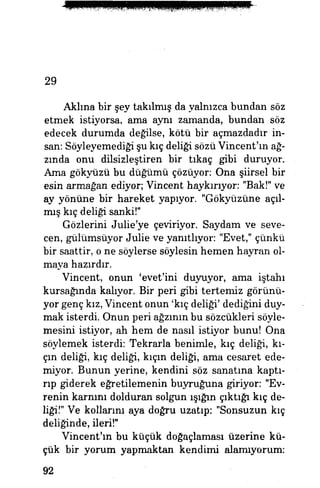 29
Aklına bir şey takılmış da yalnızca bundan söz
etmek istiyorsa, ama aynı zamanda, bundan söz
edecek durumda değilse, kötü bir açmazdadır in­
san: Söyleyemediği şu kıç deliği sözü Vincent'ın ağ­
zında onu dilsizleştiren bir tıkaç gibi duruyor.
Ama gökyüzü bu düğümü çözüyor: Ona şiirsel bir
esin armağan ediyor; Vincent haykırıyor: "Bak!" ve
ay yönüne bir hareket yapıyor. "Gökyüzüne açıl­
mış kıç deliği sanki!"
Gözlerini Julie'ye çeviriyor. Saydam ve seve­
cen, gülümsüyor Julie ve yanıtlıyor: "Evet," çünkü
bir saattir, o ne söylerse söylesin hemen hayran ol­
maya hazırdır.
Vincent, onun 'evet'ini duyuyor, ama iştahı
kursağında kalıyor. Bir peri gibi tertemiz görünü­
yor genç kız, Vincent onun 'kıç deliği' dediğini duy­
mak isterdi. Onun peri ağzının bu sözcükleri söyle­
mesini istiyor, ah hem de nasıl istiyor bunu! Ona
söylemek isterdi: Tekrarla benimle, kıç deliği, kı­
çın deliği, kıç deliği, kıçın deliği, ama cesaret ede­
miyor. Bunun yerine, kendini söz sanatına kaptı­
rıp giderek eğretilemenin buyruğuna giriyor: "Ev­
renin karnını dolduran solgun ışığın çıktığı kıç de­
liği!" Ve kollarını aya doğru uzatıp: "Sonsuzun kıç
deliğinde, ileri!"
Vincent'ın bu küçük doğaçlaması üzerine kü­
çük bir yorum yapmaktan kendimi alamıyorum:
92
 