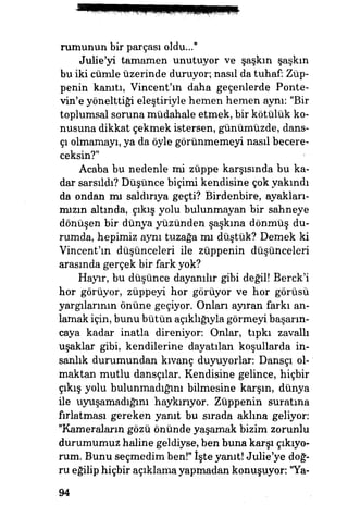 rumunun bir parçası oldu..."
Julie'yi tamamen unutuyor ve şaşkın şaşkın
bu iki cümle üzerinde duruyor, nasıl da tuhaf: Züp­
penin kanıtı, Vincent'ın daha geçenlerde Ponte-
vin'e yönelttiği eleştiriyle hemen hemen aynı: "Bir
toplumsal soruna müdahale etmek, bir kötülük ko­
nusuna dikkat çekmek istersen, günümüzde, dans­
çı olmamayı, ya da öyle görünmemeyi nasıl becere­
ceksin?" ;$;
Acaba bu nedenle mi züppe karşısında bu ka­
dar sarsıldı? Düşünce biçimi kendisine çok yakındı
da ondan mı saldırıya geçti? Birdenbire, ayakları­
mızın altında, çıkış yolu bulunmayan bir sahneye
dönüşen bir dünya yüzünden şaşkma dönmüş du­
rumda, hepimiz aynı tuzağa mı düştük? Demek ki
Vincent'm düşünceleri ile züppenin düşünceleri
arasında gerçek bir fark yok?
Hayır, bu düşünce dayanılır gibi değil! Berck'i
hor görüyor, züppeyi hor görüyor ve hor görüsü
yargılarının önüne geçiyor. Onları ayıran farkı an­
lamak için, bunu bütün açıklığıyla görmeyi başarm-
caya kadar inatla direniyor: Onlar, tıpkı zavallı
uşaklar gibi, kendilerine dayatılan koşullarda in­
sanlık durumundan kıvanç duyuyorlar: Dansçı ol­
maktan mutlu dansçılar. Kendisine gelince, hiçbir
çıkış yolu bulunmadığım bilmesine karşın, dünya
ile uyuşamadığım haykırıyor. Züppenin suratma
fırlatması gereken yanıt bu sırada aklına geliyor:
"Kameraların gözü önünde yaşamak bizim zorunlu
durumumuz haline geldiyse, ben buna karşı çıkıyo­
rum. Bunu seçmedim ben!" işte yanıt! Julıe'ye doğ­
ru eğilip hiçbir açıklama yapmadan konuşuyor: "Ya-
94
 