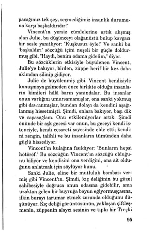 pacağımız tek şey, seçmediğimiz insanlık durumu­
na karşı başkaldırıdır!"
Vincent'ın yersiz cümlelerine artık alışmış
olan Julie, bu düşünceyi olağanüstü bulup kavgacı
bir sesle yanıtlıyor: "Kuşkusuz öyle!" Ve sanki bu
'başkaldırı' sözcüğü içini neşeli bir güçle doldur­
muş gibi, "Haydi, benim odama gidelim," diyor.
Bu sözcüklerin etkisiyle büyülenen Vincent,
Julie'ye bakıyor; birden, züppe herif bir kez daha
aklından silinip gidiyor.
Julie de büyülenmiş gibi. Vincent kendisiyle
konuşmaya gelmeden önce birlikte olduğu insanla­
rın kimileri hâlâ barın yanuıdalar. Bu insanlar
onun varlığını umursamamışlar, ona sanki yokmuş
gibi davranmışlar, bundan dolayı da kendim aşağı­
lanmış hissetmişti. Şimdi, onlara bakıyor, başı dik
ve sapasağlam. Onu etkilemiyorlar artık. Şimdi
önünde bir aşk gecesi var onun, bu geceyi kendi is­
tenciyle, kendi cesareti sayesinde elde etti; kendi­
ni zengin, talihli ve bu insanların tümünden daha
güçlü hissediyor.
Vincent'ın kulağına fısıldıyor: "Bunların hepsi
hötöröf." Bu sözcüğün Vincent'm sözcüğü olduğu­
nu biliyor ve kendisini ona verdiğini, ona ait oldu­
ğunu anlatmak için söylüyor bunu.
Sanki Julie, eline bir mutluluk bombası ver­
miş gibi Vincent'm. Şimdi, kıç deliğinin bu güzel
sahibesiyle doğruca onun odasına gidebilir, ama
uzaktan gelen bir buyruğa boyun eğiyormuşçasına,
ilkin burayı tarumar etmek zorunda olduğunu dü­
şünüyor. Kıç deliği görüntüsünün, yaklaşan çiftleş­
menin, züppenin alaycı sesinin ve tıpkı bir Troçki
95
 