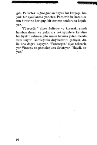 gibi, Paris'teki sığınağından büyük bir kargaşa, bü­
yük bir ayaklanma yöneten Pontevin'in karaltı­
nın birbirine karıştığı bir esrime anaforuna kapılı­
yor.
"Yüzeceğiz," diyor Julie'ye ve koşarak, şimdi
bomboş duran ve yukarıda bekleyenlere kendini
bir tiyatro sahnesi gibi sunan havuza giden merdi­
veni iniyor. Gömleğinin düğmelerini çözüyor. Ju-
lie ona doğru koşuyor. "Yüzeceğiz," diye tekrarlı­
yor Vincent ve pantolonunu fırlatıyor. "Haydi, so­
yun!"
96
 