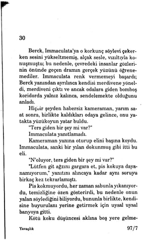 30
Berck, Immaculata'ya o korkunç söylevi çeker­
ken sesini yükseltmemiş, alçak sesle, vızıltıyla ko­
nuşmuştu; bu nedenle, çevredeki insanlar gözleri­
nin önünde geçen dramın gerçek yüzünü öğrene­
mediler. Immaculata renk vermemeyi başardı;
Berck yanından ayrılınca kendisi merdivene yönel­
di, merdiveni çıktı ve ancak odalara giden bomboş
koridorda yalnız kalınca, sendelemekte olduğunu
anladı.
Hiçbir şeyden habersiz kameraman, yarım sa­
at sonra, birlikte kaldıkları odaya gelince, onu ya­
takta yüzükoyun yatar buldu.
"Ters giden bir şey mi var?"
Immaculata yanıtlamadı.
Kameraman yanma oturup elini başına koydu.
Immaculata, sanki bir yılan dokunmuş gibi itti bu
eli.
"N'oluyor, ters giden bir şey mi var?"
"Lütfen git ağzım gargara et, pis kokuya daya­
namıyorum," yanıtını alıncaya kadar aynı soruyu
birkaç kez tekrarlamıştı.
Pis kokmuyordu, her zaman sabunla yıkanıyor­
du, temizliğine özen gösterirdi, bu nedenle onun
yalan söylediğini biliyordu, bununla birlikte, kendi­
sine buyurulanı yerine getirmek için uysal uysal
banyoya gitti.
Kötü koku düşüncesi aklına boş yere gelme-
Yavaşlık 9 7 / 7
 