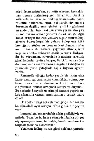 misti Immaculata'nın, şu kötü olaydan kaynakla­
nan, hemen bastırılmış yeni bir anıydı: Berck'in
kötü kokusunun anısı. Ezilmiş Immaculata, haka­
retlerini dinlerken, onun kokusuyla ilgilenecek
durumda değildi, ama içindeki gizli bir gözlemci
bu mide bulandırıcı kokuyu onun yerine almış ve
şu son derece somut yorumu da eklemişti: Ağzı
kokan erkeğin metresi yoktur; hiçbir metres hoş-
görmez bunu; hepsi bir yolunu bulup ona kötü
koktuğunu söyler ve bundan kurtulmaya zorlar
onu. Immaculata, hakaret yağmuru altında, içini
neşe ve umutla dolduran sessiz yorumu dinliyor­
du; bu yorumdan, çevresinde kurnazca yarattığı
güzel kadınlar tayfına karşın, Berck'in uzun süre­
dir zamparalık serüvenlerine kayıtsız kaldığını ve
yanındaki yerin yatağında boş olduğunu öğreni­
yordu, liğ^
Romantik olduğu kadar pratik hir insan olan
kameraman gargara yapıp yıkandıktan sonra, dos­
tunu bu ezici ruhsal durumdan kurtarmanın biri­
cik yolunun onunla sevişmek olduğunu düşündü.
Bu nedenle, banyoda üzerine pijamasını geçirip ür­
kek adımlarla yatağa, onun yanına oturmak üzere
döndü.
Ona dokunmayı göze alamadığı için, bir kez da­
ha tekrarladı aynı soruyu: "Ters giden bir şey mi
var?"
Immaculata benzersiz bir zihin çevikliğiyle ya­
nıtladı: "Bana bu budalaca cümleden başka bir şey
söyleyemeyeceksen, herhalde, kendi kendine ko­
nuşmak zorunda kalacaksın."
Yataktan kalkıp küçük giysi dolabına yürüdü;
98
 