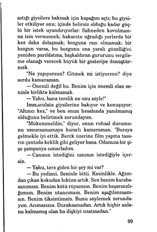 astığı giysilere bakmak için kapağını açtı; bu giysi­
ler etkiliyor onu; içinde belirsiz olduğu kadar güç­
lü bir istek uyandırıyorlar: Sahneden kovulması­
na izin vermemek; hakarete uğradığı yerlerde bir
kez daha dolaşmak; bozguna razı olmamak; bir
bozgun varsa, bu bozgunu ona yaralı güzelliğini
yeniden parıldatma, başkaldıran gururunu sergile­
me olanağı verecek büyük bir gösteriye dönüştür­
mek.
"Ne yapıyorsun? Gitmek mi istiyorsun? diye
sordu kameraman.
— Önemli değil bu. Benim için önemli olan se­
ninle birlikte kalmamak.
— Yahu, bana terslik ne onu söyle!"
Immaculata giysilerine bakıyor ve konuşuyor:
"Altıncı kez," ve ben onun hesabında yanılmamış
olduğunu belirtmek zorundayım.
"Mükemmeldin," diyor, onun ruhsal durumu­
nu umursamamaya kararlı kameraman. "Buraya
gelmekle iyi ettik. Berck üzerine film yapma tasa­
lın çantada keklik gibi geliyor bana. Odamıza bir şi­
şe şampanya ısmarladım.
— Carımın istediğini canının istediğiyle içer­
sin.
— Yahu, ters giden bir şey mi var?
— Bu yedinci. Seninle bitti Kesinlikle. Ağzın­
dan çıkan kokudan bıktım artık. Sen benim karaba-
sanımsın. Benim kötü rüyamsın. Benim başarısızlı-
ğımsın. Benim utananısın. Benim aşağılanmam-
sın. Benim tiksintimsin. Bunu söylemek zorunda­
yım. Acımasızca. Duraksamadan. Artık hiçbir anla­
mı kalmamış olan bu ilişkiyi uzatmadan."
99
 