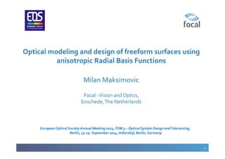 1
Optical modeling and design of freeform surfaces using
anisotropic Radial Basis Functions
Milan Maksimovic
Focal -Vision and Optics,
Enschede,The Netherlands
EuropeanOptical SocietyAnnual Meeting 2014,TOM 3 – Optical System Design andTolerancing,
Berlin, 15-19. September 2014, Adlershof, Berlin,Germany
 