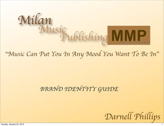 Music
                              Publishing     MMP  Milan Music Publishing



    “Music Can Put You In Any Mood You Want To Be In”




                           BRAND IDENTITY GUIDE



                                           Darnell Phillips
Sunday, January 22, 2012                                                   1
 