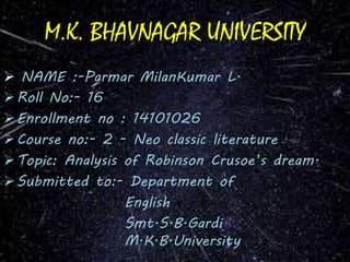 M.K. BHAVNAGAR UNIVERSITY 
 NAME :-Parmar MilanKumar L. 
Roll No:- 16 
Enrollment no : 14101026 
Course no:- 2 - Neo classic literature 
 Topic: Analysis of Robinson Crusoe’s dream. 
Submitted to:- Department of 
English 
Smt.S.B.Gardi 
M.K.B.University 
 