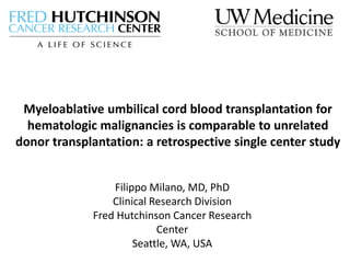 Myeloablative umbilical cord blood transplantation for
hematologic malignancies is comparable to unrelated
donor transplantation: a retrospective single center study
Filippo Milano, MD, PhD
Clinical Research Division
Fred Hutchinson Cancer Research
Center
Seattle, WA, USA
 