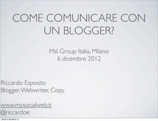COME COMUNICARE CON
UN BLOGGER?
Msl Group Italia, Milano
6 dicembre 2012

Riccardo Esposito
Blogger, Webwriter, Copy
www.mysocialweb.it
@riccardoe
lunedì 9 dicembre 13

 