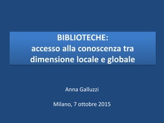BIBLIOTECHE:
accesso alla conoscenza tra
dimensione locale e globale
Anna Galluzzi
Milano, 7 ottobre 2015
 