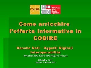 Come arricchire  l’offerta informativa in COBIRE   Banche Dati - Oggetti Digitali  Interoperabilità Biblioteca della Giunta della Regione Toscana BiblioStar 2011   Milano, 4 marzo 2011 