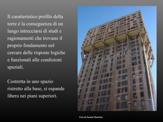 Il caratteristico profilo della torre è la conseguenza di un  lungo intrecciarsi di studi e ragionamenti che trovano il proprio fondamento nel  cercare delle risposte logiche e funzionali alle condizioni spaziali. Costretta in uno spazio ristretto alla base, si espande libera nei piani superiori. Foto di Zanoni Maurizio 