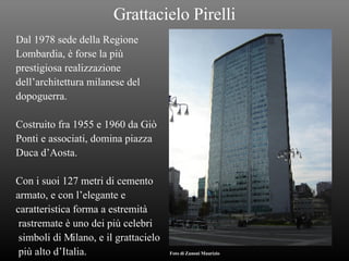 Grattacielo Pirelli Dal 1978 sede della Regione Lombardia, è forse la più  prestigiosa realizzazione dell’architettura milanese del  dopoguerra. Costruito fra 1955 e 1960 da Giò Ponti e associati, domina piazza Duca d’Aosta. Con i suoi 127 metri di cemento armato, e con l’elegante e  caratteristica forma a estremità rastremate è uno dei più celebri simboli di Milano, e il grattacielo più alto d’Italia.   Foto di Zanoni Maurizio 