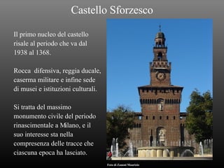 Castello Sforzesco Il primo nucleo del castello risale al periodo che va dal  1938 al 1368. Rocca  difensiva, reggia ducale, caserma militare e infine sede  di musei e istituzioni culturali. Si tratta del massimo monumento civile del periodo rinascimentale a Milano, e il suo interesse sta nella  compresenza delle tracce che  ciascuna epoca ha lasciato. Foto di Zanoni Maurizio 