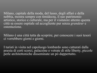 Milano, capitale della moda, del lusso, degli affari e della nebbia, mostra sempre con timidezza, il suo patrimonio artistico, storico e culturale, ma per il visitatore attento questa città sa essere ospitale ed accogliente pur senza  grandeur  e ostentazione. Milano è una città tutta da scoprire, per conoscere i suoi tesori ci vorrebbero giorni e giorni. I turisti in visita nel capoluogo lombardo sono catturati dalla poesia di certi scorci, palazzine e vetrate di stile liberty, piccole perle architettoniche disseminate un pò dappertutto. 