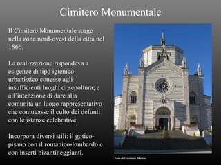 Cimitero Monumentale Il Cimitero Monumentale sorge  nella zona nord-ovest della città nel 1866. La realizzazione rispondeva a  esigenze di tipo igienico- urbanistico conesse agli  insufficienti luoghi di sepoltura; e all’intenzione di dare alla  comunità un luogo rappresentativo che coniugasse il culto dei defunti  con le istanze celebrative. Incorpora diversi stili: il gotico- pisano con il romanico-lombardo e con inserti bizantineggianti. Foto di Catalano Matteo 