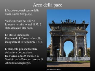 Arco della pace L’Arco sorge nel centro della  vasta Piazza Sempione. Venne iniziato nel 1807 e lo stesso terminato  nel 1833; è  stato dedicato alla pace. Lo stesso imperatore Ferdinando I d’Austria lo volle  inaugurare il 10 settembre 1838. L’elemento più spettacolare  della ricca decorazione  Dell’Arco, alto 25 metri, è la Sestigia della Pace, un bronzo di  Abbondio Sangiorgio. Foto di Catalano Matteo 